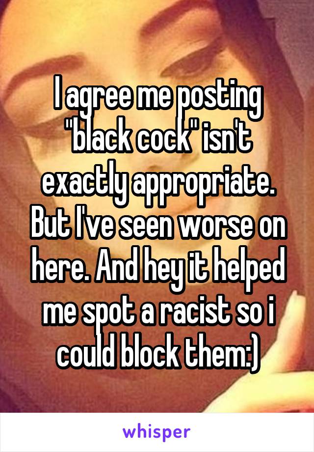 I agree me posting "black cock" isn't exactly appropriate. But I've seen worse on here. And hey it helped me spot a racist so i could block them:)