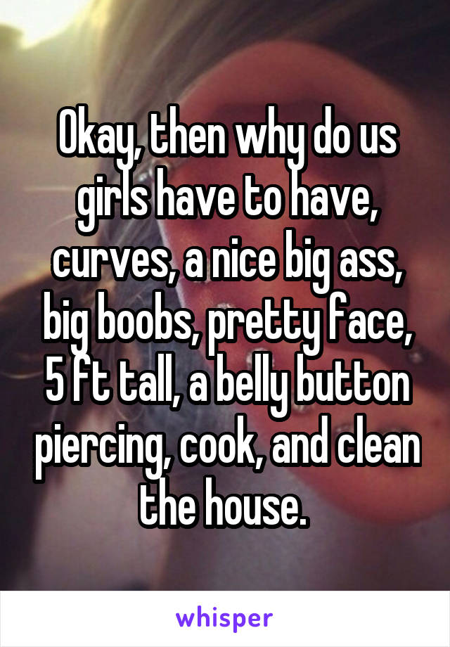 Okay, then why do us girls have to have, curves, a nice big ass, big boobs, pretty face, 5 ft tall, a belly button piercing, cook, and clean the house. 