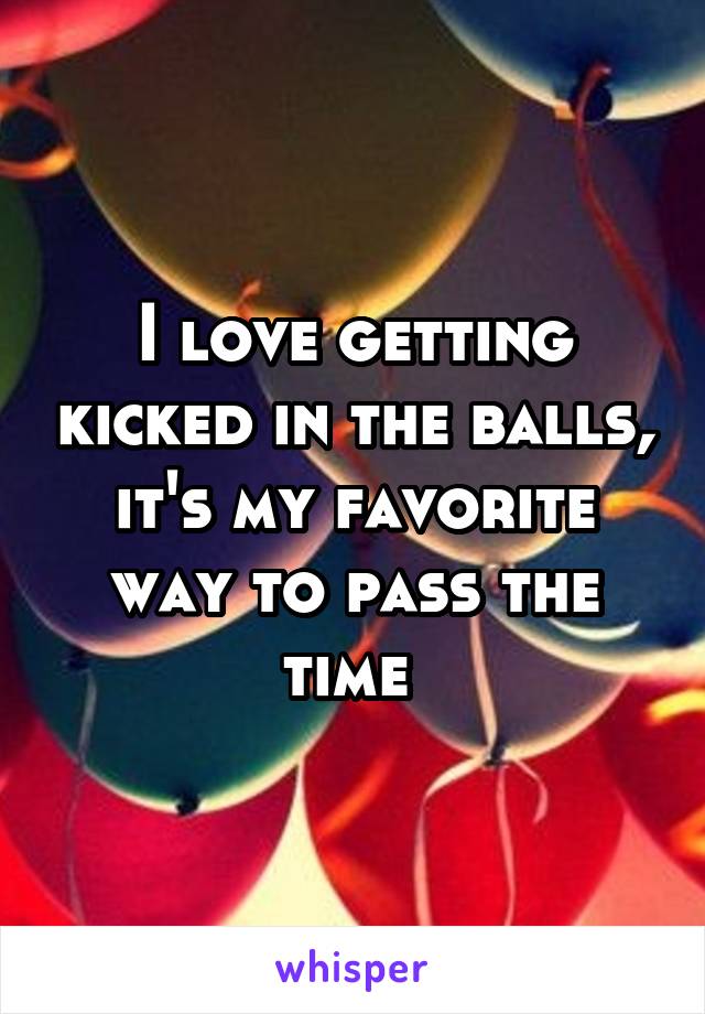 I love getting kicked in the balls, it's my favorite way to pass the time 