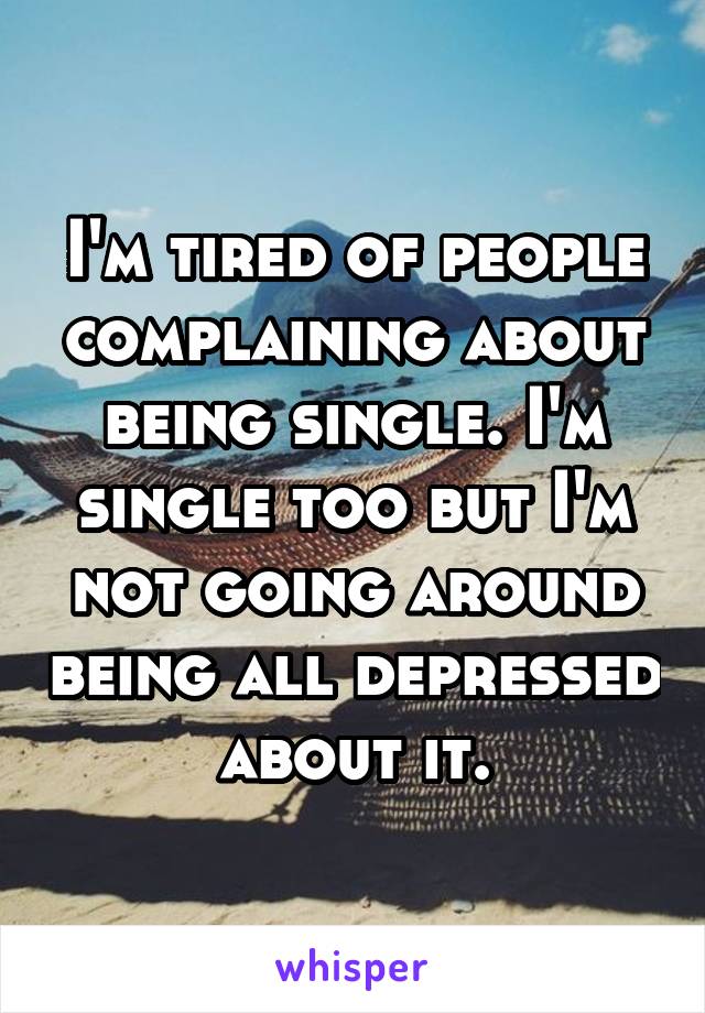 I'm tired of people complaining about being single. I'm single too but I'm not going around being all depressed about it.