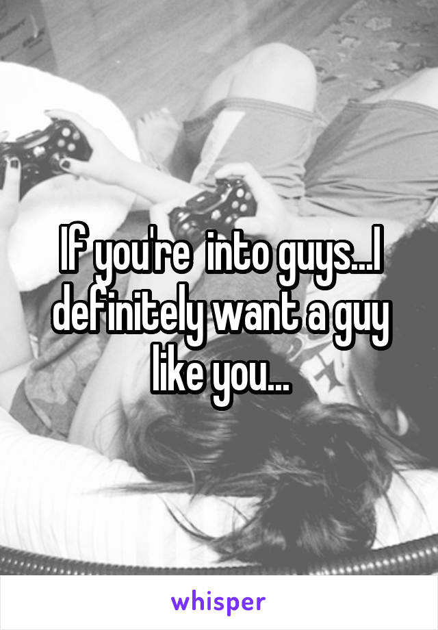 If you're  into guys...I definitely want a guy like you...