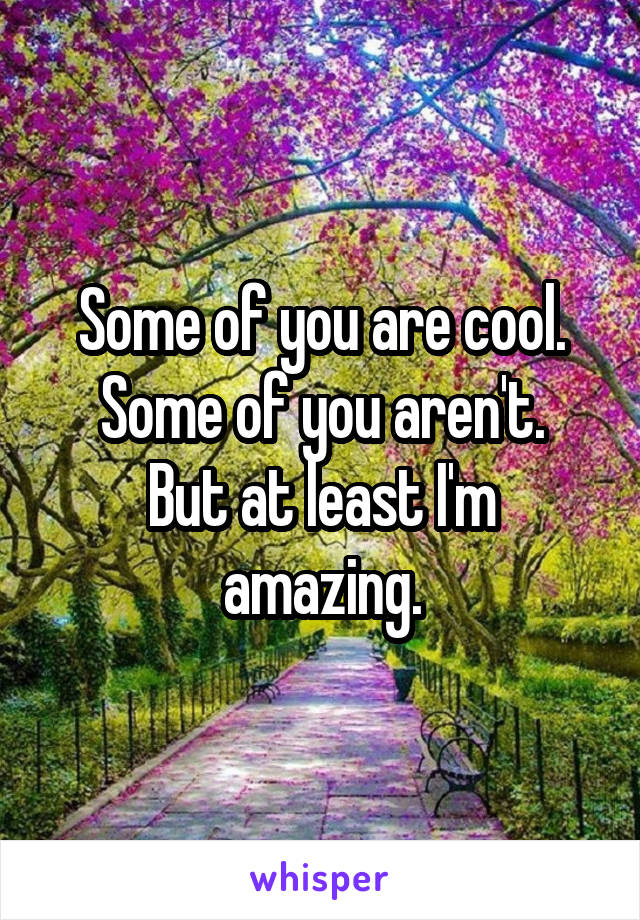 Some of you are cool. Some of you aren't.
But at least I'm amazing.