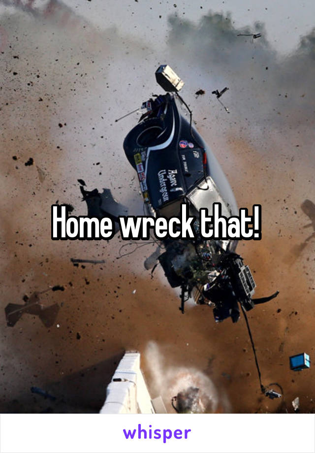 Home wreck that! 