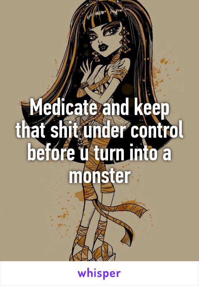 Medicate and keep that shit under control before u turn into a monster