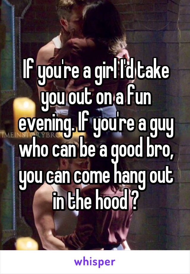 If you're a girl I'd take you out on a fun evening. If you're a guy who can be a good bro, you can come hang out in the hood 😂