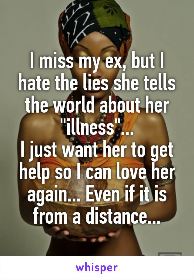 I miss my ex, but I hate the lies she tells the world about her "illness"...
I just want her to get help so I can love her again... Even if it is from a distance...