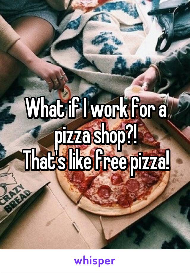 What if I work for a pizza shop?!
That's like free pizza!