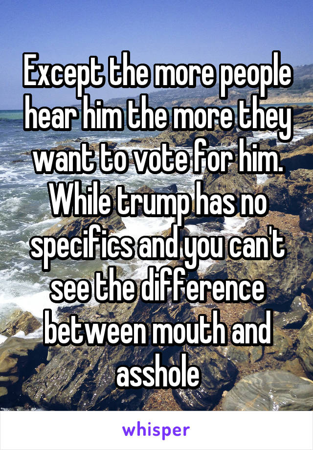 Except the more people hear him the more they want to vote for him. While trump has no specifics and you can't see the difference between mouth and asshole