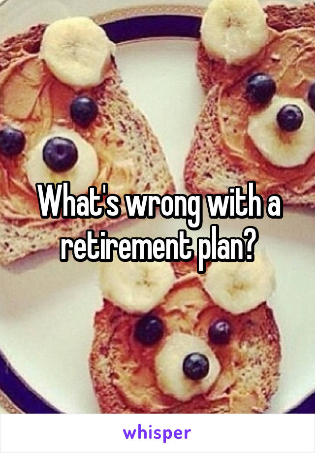 What's wrong with a retirement plan?