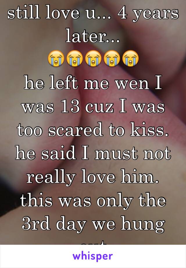 still love u... 4 years later... 
😭😭😭😭😭
he left me wen I was 13 cuz I was too scared to kiss. he said I must not really love him.
this was only the 3rd day we hung out
