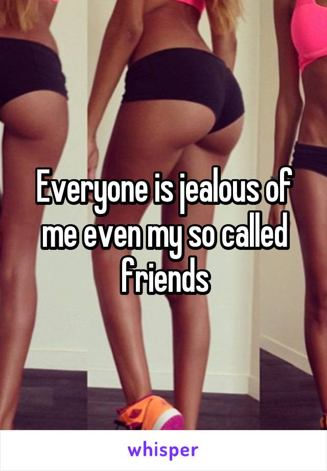 Everyone is jealous of me even my so called friends