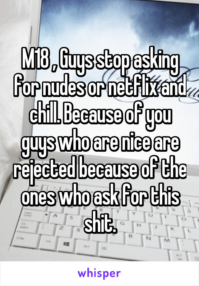 M18 , Guys stop asking for nudes or netflix and chill. Because of you guys who are nice are rejected because of the ones who ask for this shit.