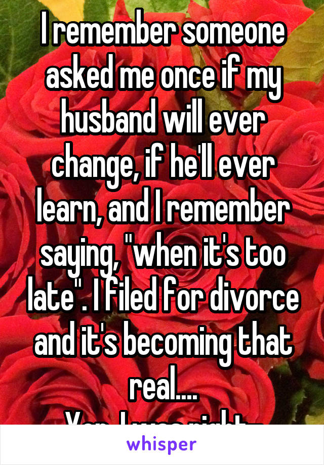 I remember someone asked me once if my husband will ever change, if he'll ever learn, and I remember saying, "when it's too late". I filed for divorce and it's becoming that real....
Yep, I was right-