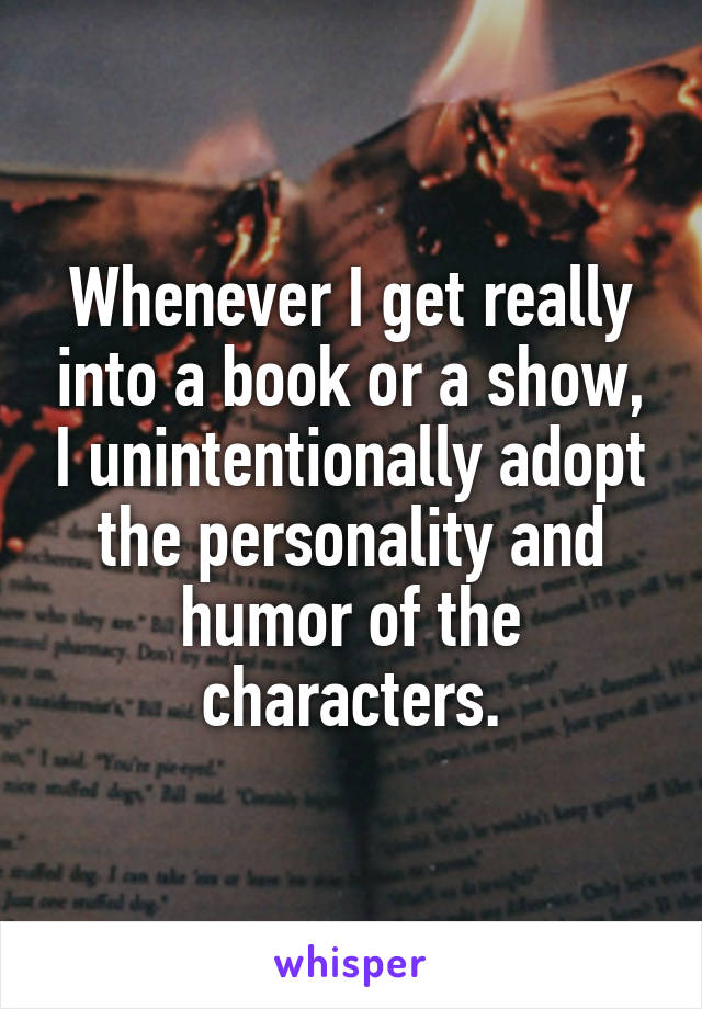 Whenever I get really into a book or a show, I unintentionally adopt the personality and humor of the characters.
