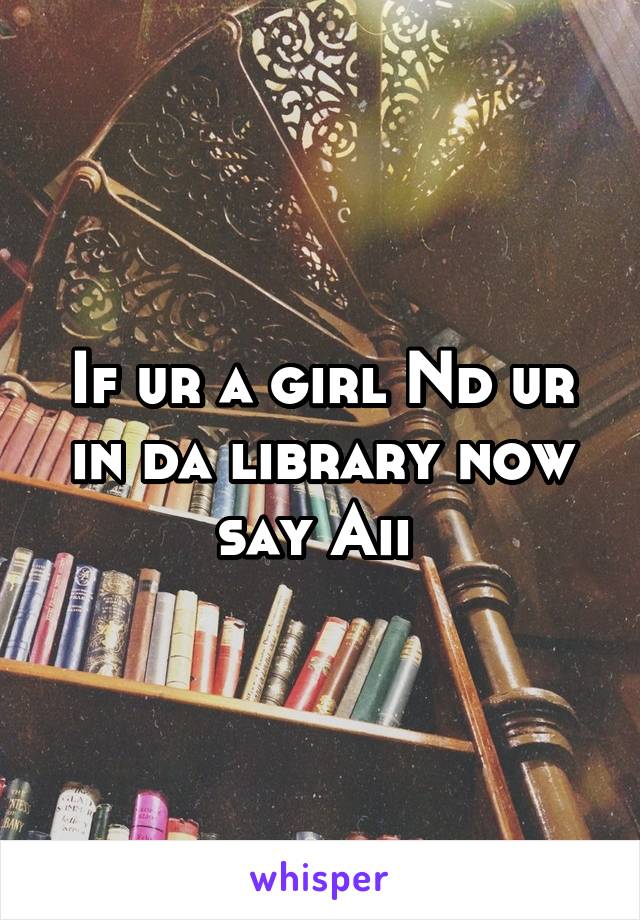 If ur a girl Nd ur in da library now say Aii 
