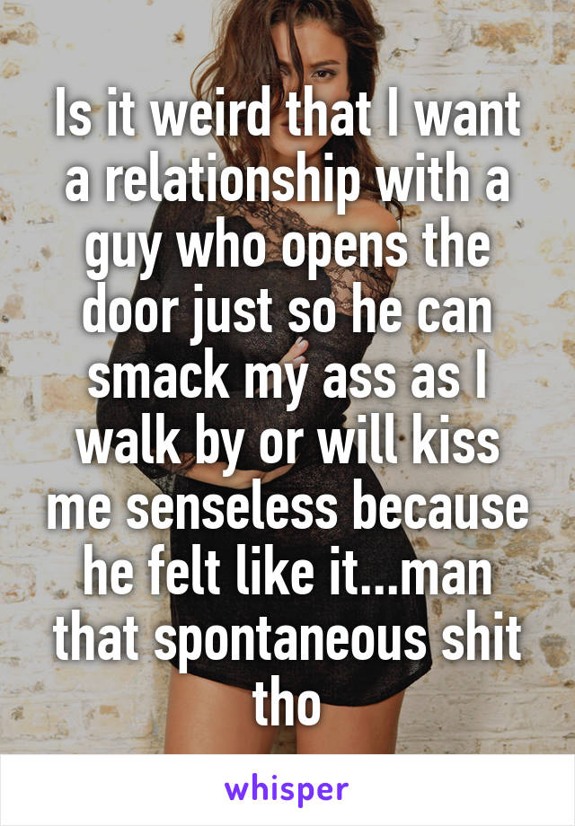 Is it weird that I want a relationship with a guy who opens the door just so he can smack my ass as I walk by or will kiss me senseless because he felt like it...man that spontaneous shit tho