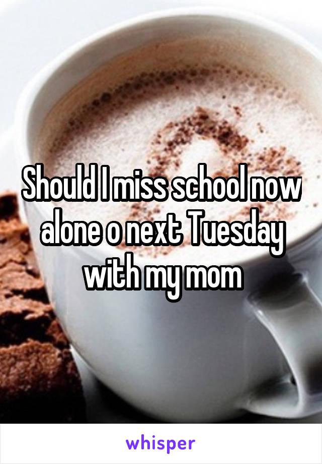 Should I miss school now alone o next Tuesday with my mom