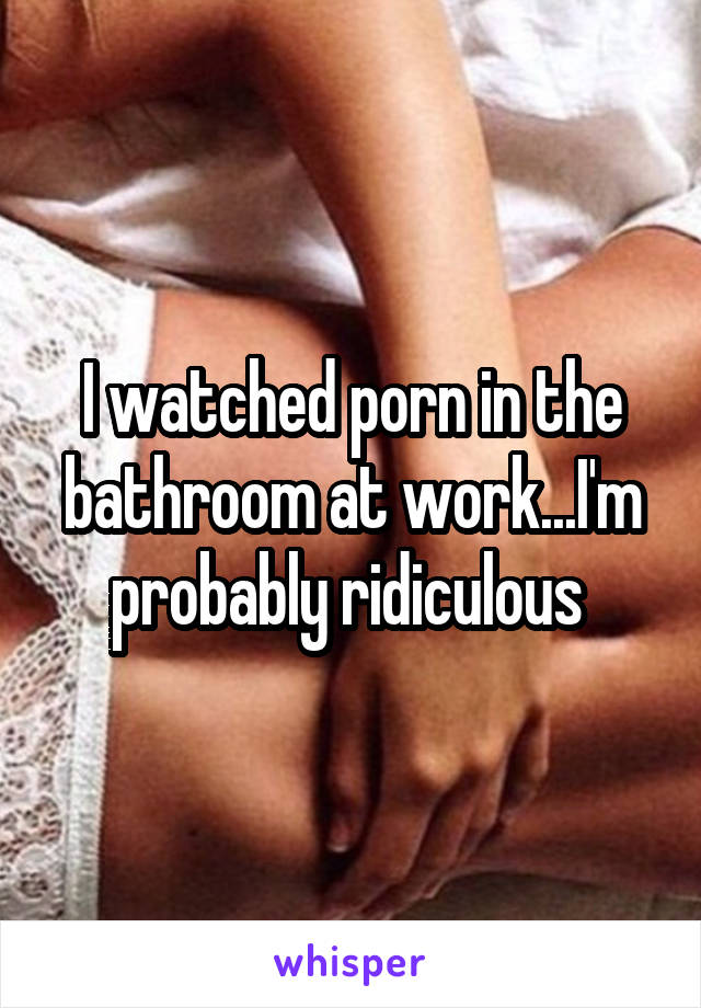 I watched porn in the bathroom at work...I'm probably ridiculous 