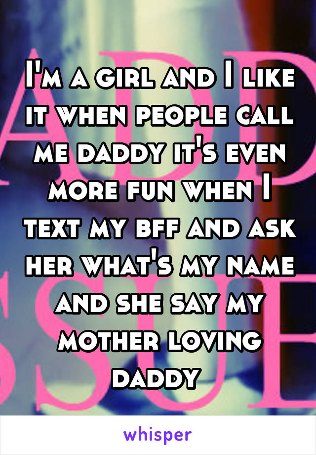 I'm a girl and I like it when people call me daddy it's even more fun when I text my bff and ask her what's my name and she say my mother loving daddy 
