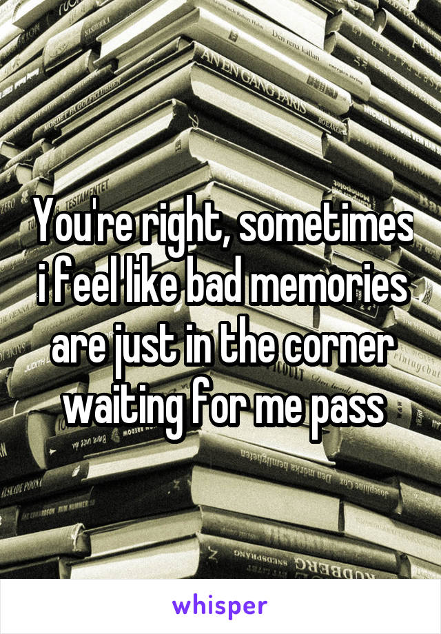You're right, sometimes i feel like bad memories are just in the corner waiting for me pass