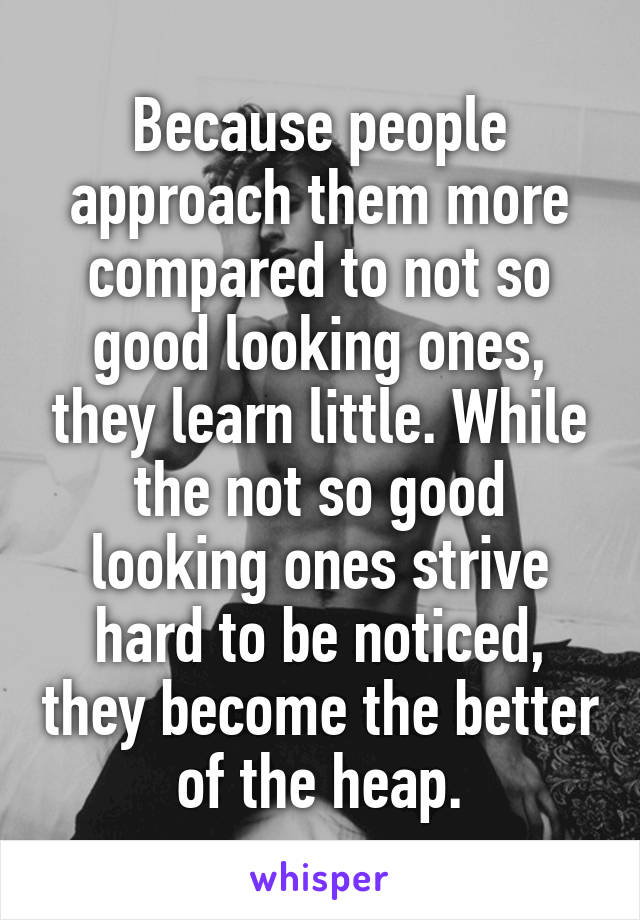 Because people approach them more compared to not so good looking ones, they learn little. While the not so good looking ones strive hard to be noticed, they become the better of the heap.