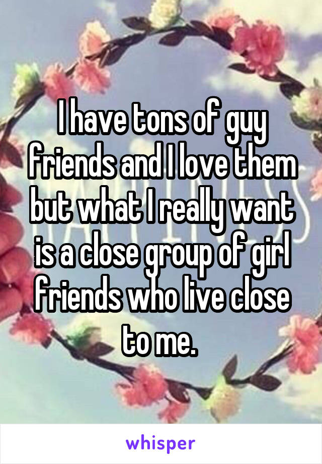 I have tons of guy friends and I love them but what I really want is a close group of girl friends who live close to me. 