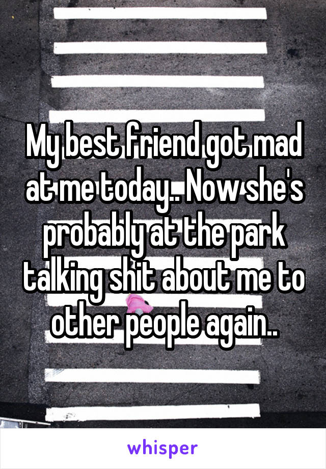 My best friend got mad at me today.. Now she's probably at the park talking shit about me to other people again..