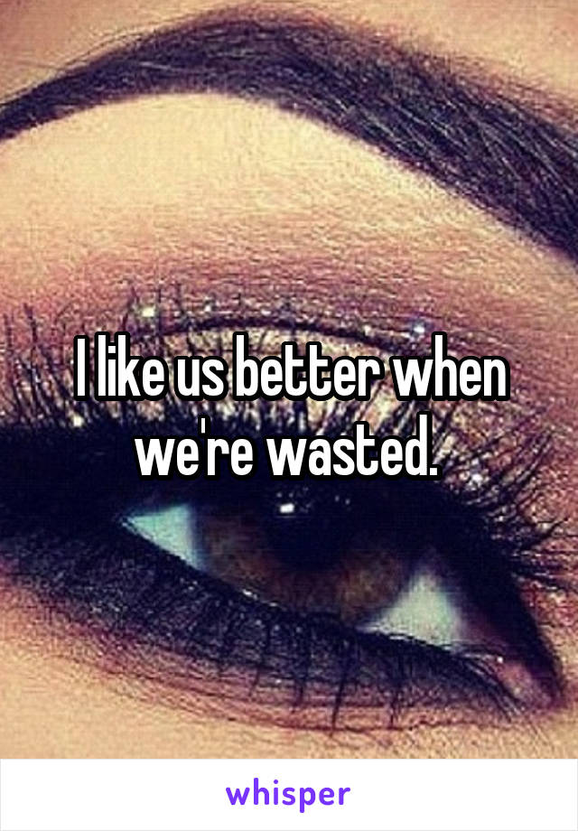 I like us better when we're wasted. 