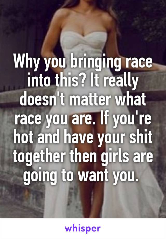 Why you bringing race into this? It really doesn't matter what race you are. If you're hot and have your shit together then girls are going to want you. 