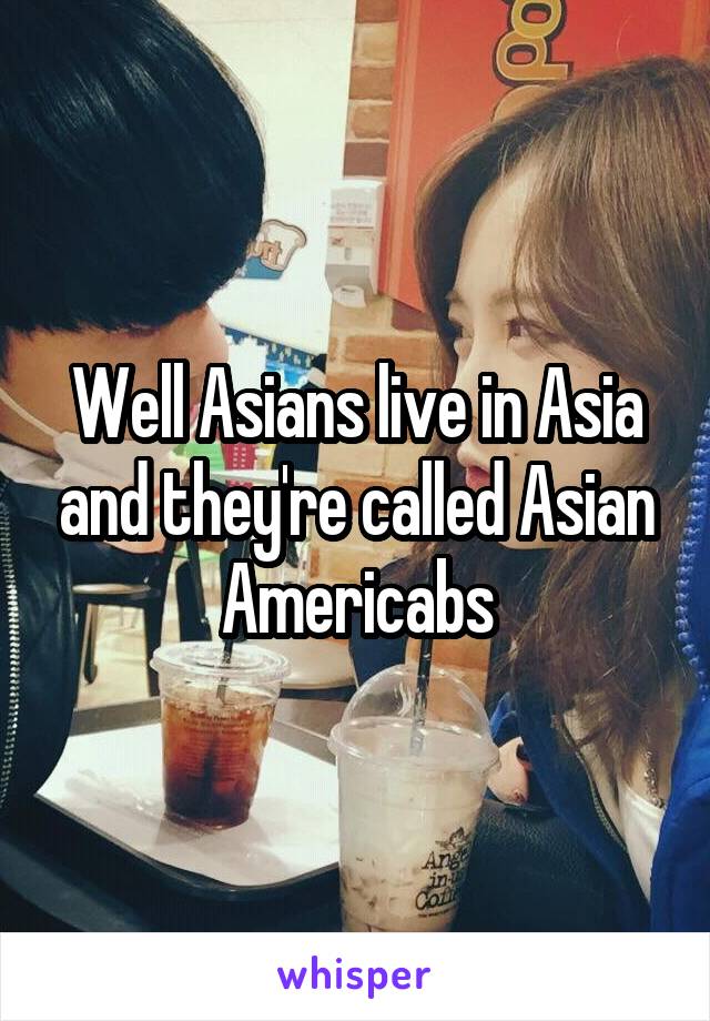 Well Asians live in Asia and they're called Asian Americabs