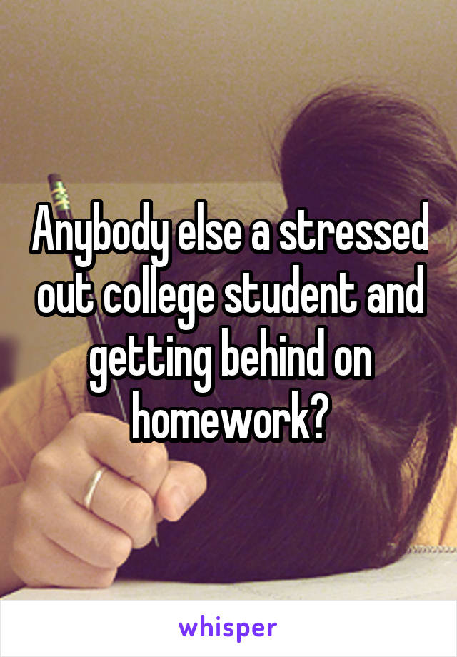 Anybody else a stressed out college student and getting behind on homework?