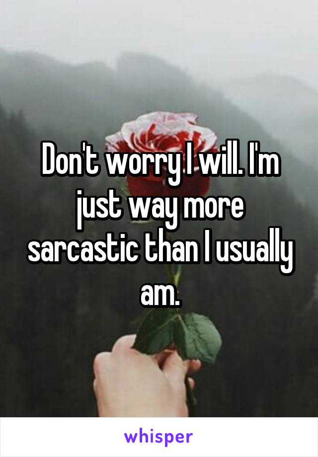 Don't worry I will. I'm just way more sarcastic than I usually am.