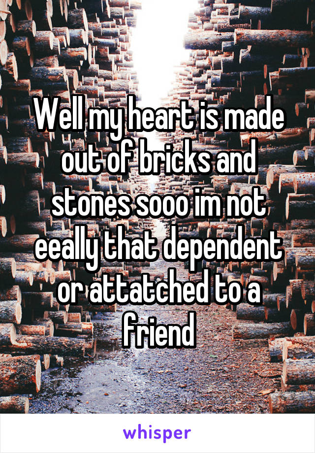 Well my heart is made out of bricks and stones sooo im not eeally that dependent or attatched to a friend