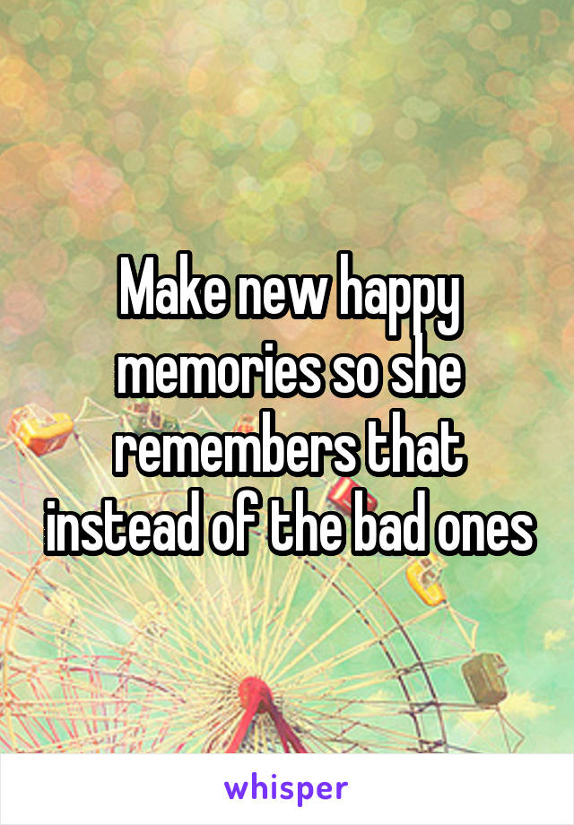 Make new happy memories so she remembers that instead of the bad ones