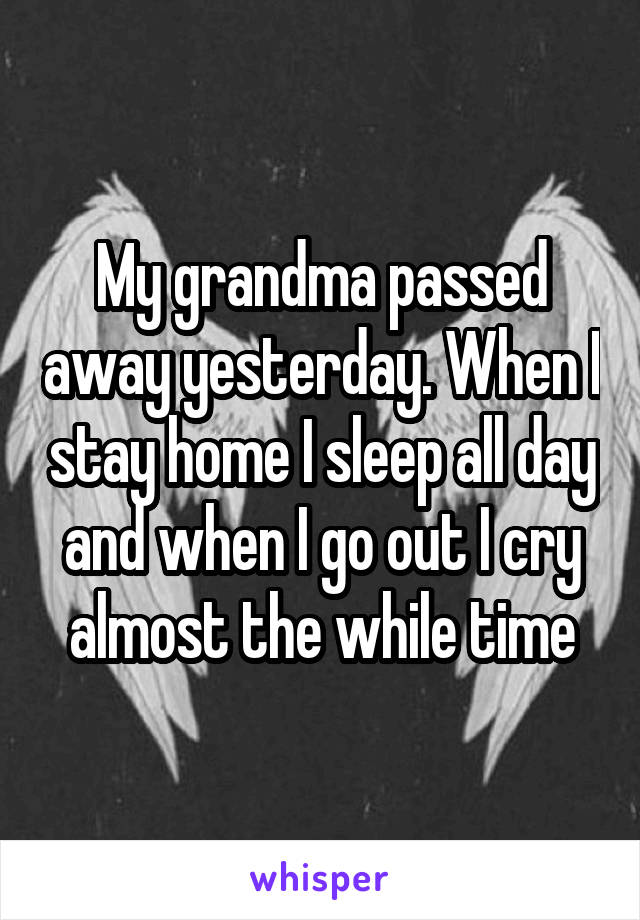 My grandma passed away yesterday. When I stay home I sleep all day and when I go out I cry almost the while time