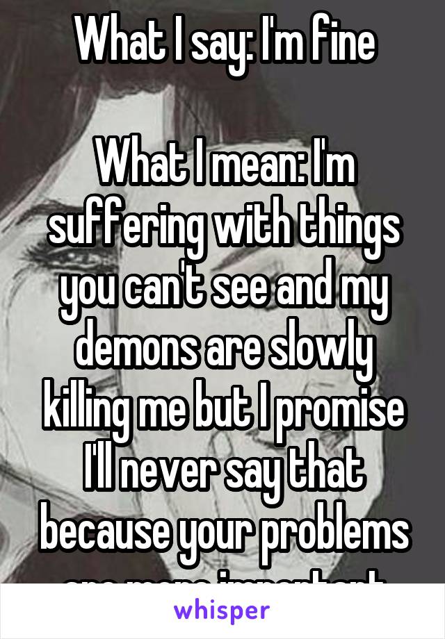 What I say: I'm fine

What I mean: I'm suffering with things you can't see and my demons are slowly killing me but I promise I'll never say that because your problems are more important
