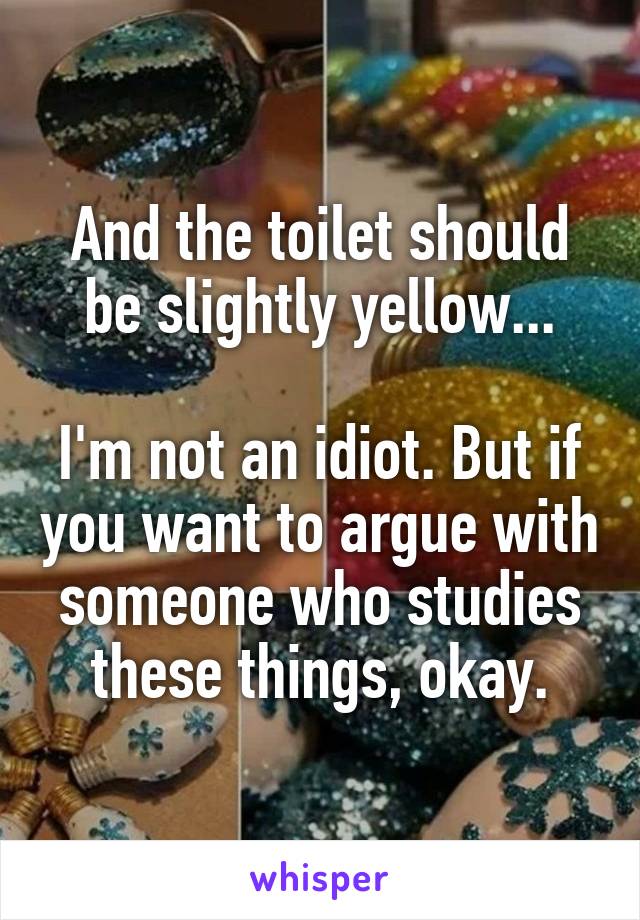 And the toilet should be slightly yellow...

I'm not an idiot. But if you want to argue with someone who studies these things, okay.