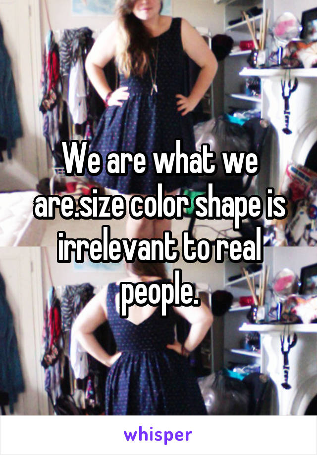 We are what we are.size color shape is irrelevant to real people.