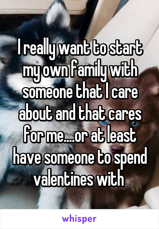 I really want to start my own family with someone that I care about and that cares for me....or at least have someone to spend valentines with 