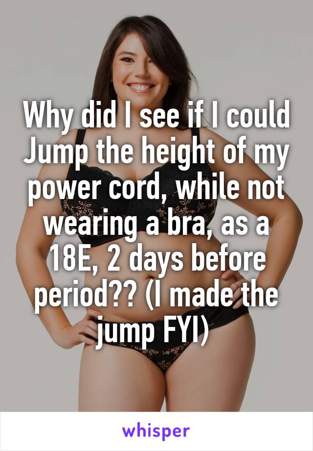 Why did I see if I could Jump the height of my power cord, while not wearing a bra, as a 18E, 2 days before period?? (I made the jump FYI) 