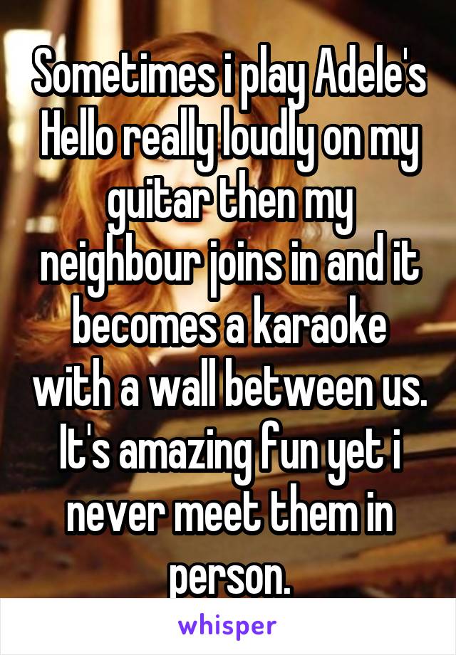 Sometimes i play Adele's Hello really loudly on my guitar then my neighbour joins in and it becomes a karaoke with a wall between us. It's amazing fun yet i never meet them in person.