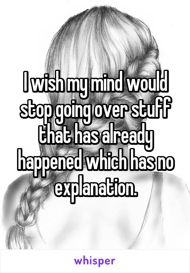 I wish my mind would stop going over stuff that has already happened which has no explanation.