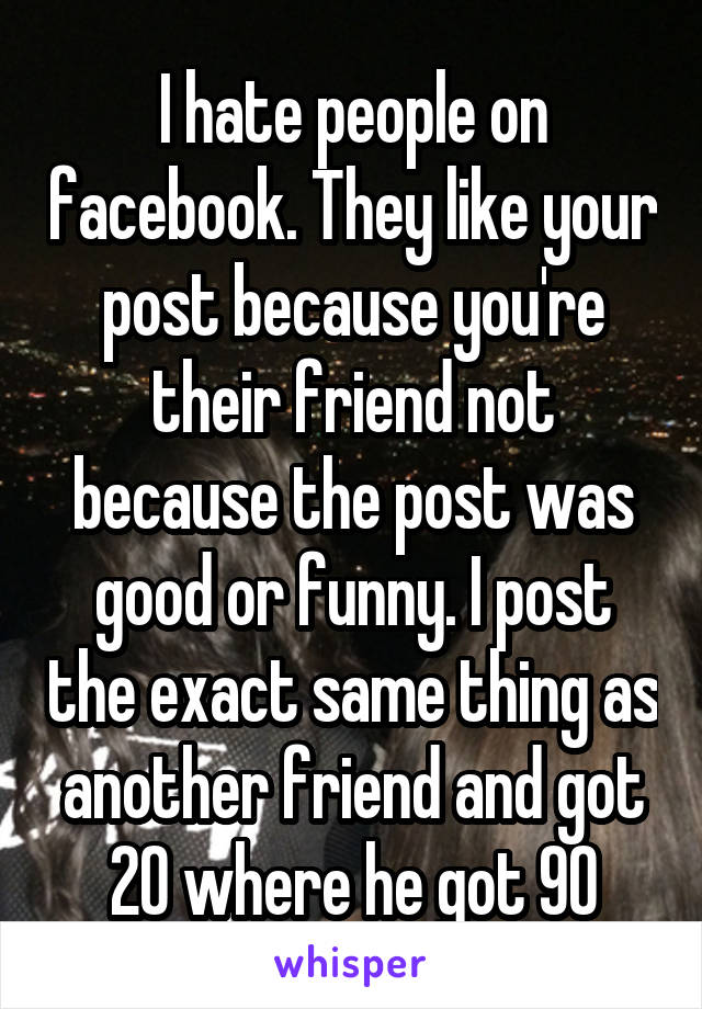 I hate people on facebook. They like your post because you're their friend not because the post was good or funny. I post the exact same thing as another friend and got 20 where he got 90