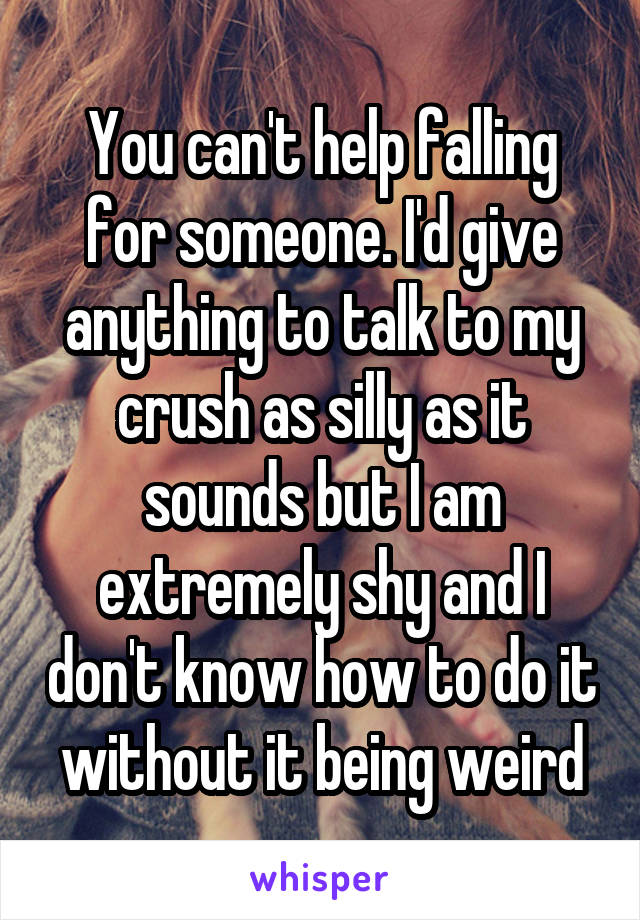 You can't help falling for someone. I'd give anything to talk to my crush as silly as it sounds but I am extremely shy and I don't know how to do it without it being weird