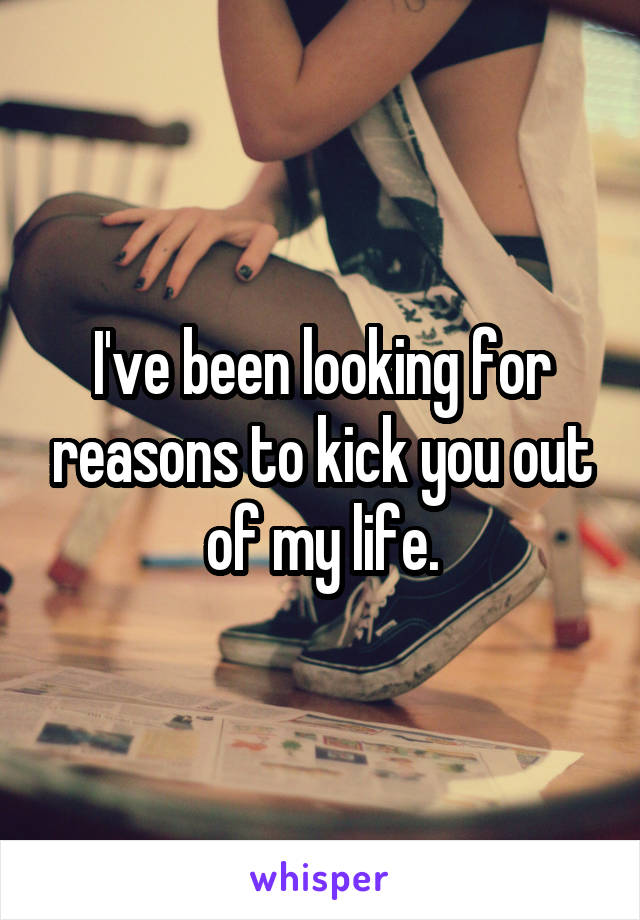 I've been looking for reasons to kick you out of my life.