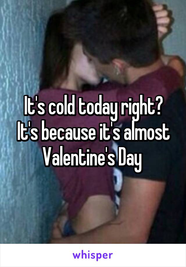 It's cold today right? It's because it's almost Valentine's Day 