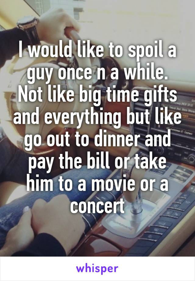 I would like to spoil a guy once n a while. Not like big time gifts and everything but like go out to dinner and pay the bill or take him to a movie or a concert
