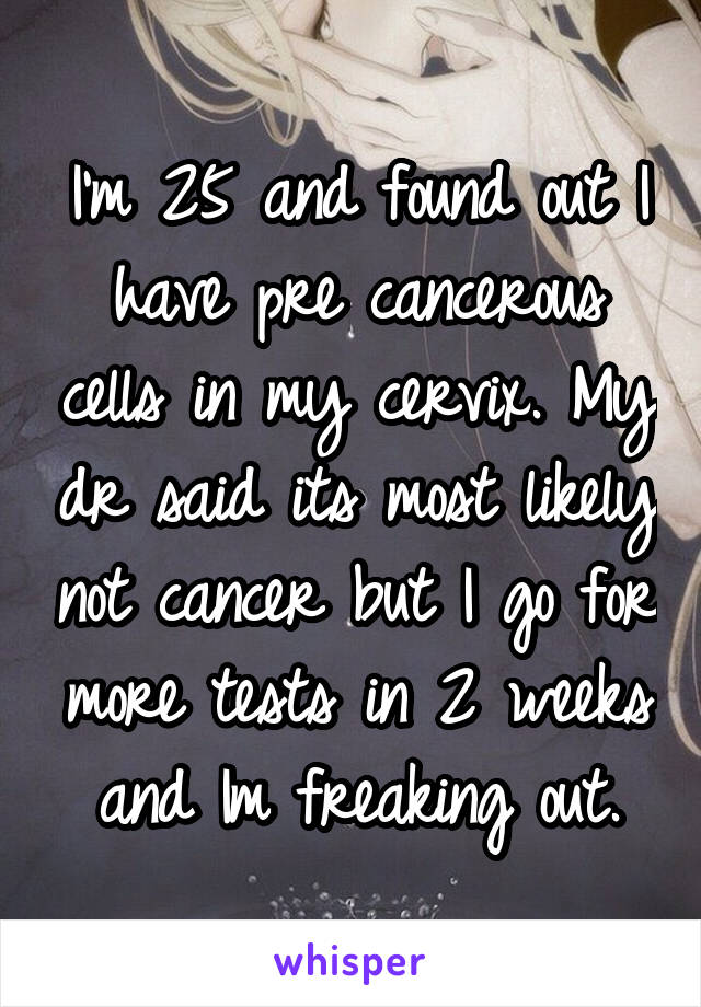 I'm 25 and found out I have pre cancerous cells in my cervix. My dr said its most likely not cancer but I go for more tests in 2 weeks and Im freaking out.