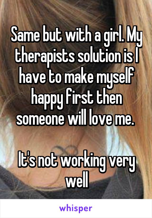 Same but with a girl. My therapists solution is I have to make myself happy first then someone will love me. 

It's not working very well