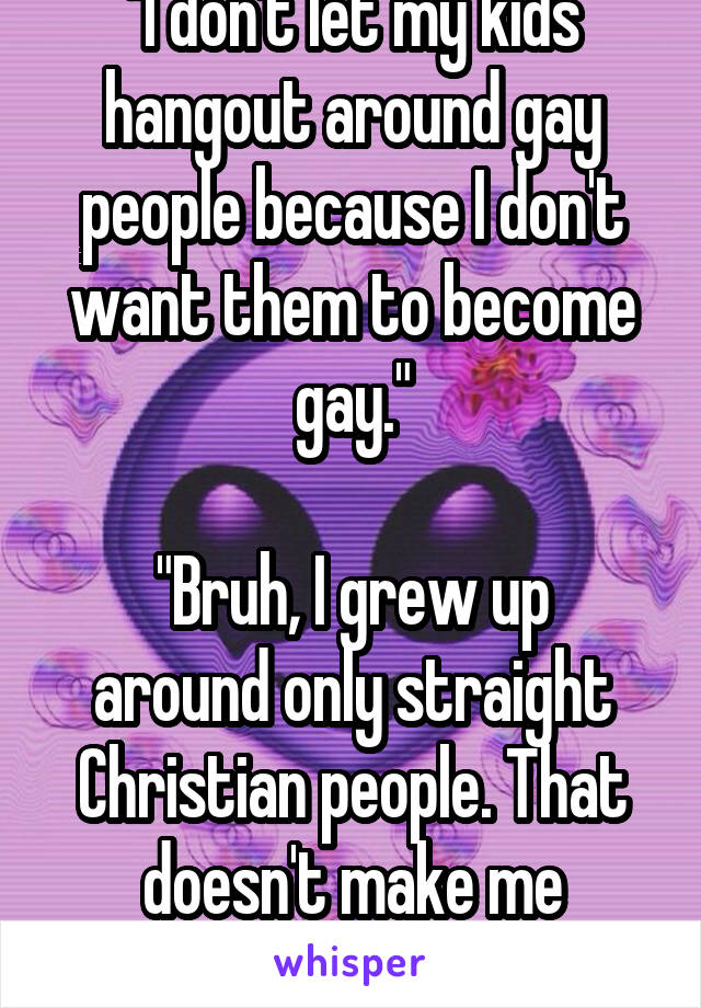"I don't let my kids hangout around gay people because I don't want them to become gay."

"Bruh, I grew up around only straight Christian people. That doesn't make me straight..."